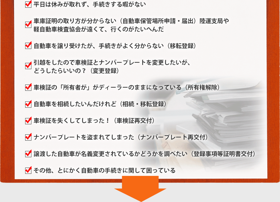 平日は休みが取れず、手続きする暇がない
車庫証明の取り方が分からない（自動車保管場所申請・届出）陸運支局や
軽自動車検査協会が遠くて、行くのがたいへんだ
自動車を譲り受けたが、手続きがよく分からない（移転登録）
引越をしたので車検証とナンバープレートを変更したいが、
どうしたらいいの？（変更登録）
車検証の「所有者が」がディーラーのままになっている（所有権解除）
自動車を相続したいんだけれど（相続・移転登録）
車検証を失くしてしまった！（車検証再交付）
ナンバープレートを盗まれてしまった（ナンバープレート再交付）
譲渡した自動車が名義変更されているかどうかを調べたい（登録事項等証明書交付）
その他、とにかく自動車の手続きに関して困っている
