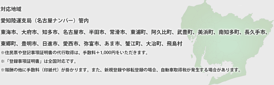 対応地域
愛知陸運支局（名古屋ナンバー）管内
東海市、大府市、知多市、名古屋市、半田市、常滑市、東浦町、阿久比町、武豊町、美浜町、南知多町、長久手市、
東郷町、豊明市、日進市、愛西市、弥冨市、あま市、蟹江町、大治町、飛島村
※住民票や登記事項証明書の代行取得は、手数料＋1,000円をいただきます。
※「登録事項証明書」は全国対応です。
※報酬の他に手数料（印紙代）が掛かります。また、新規登録や移転登録の場合、自動車取得税が発生する場合があります。
