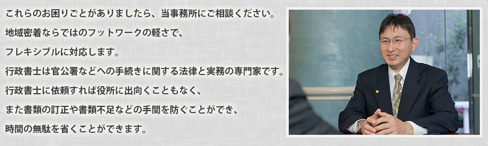 これらのお困りごとがありましたら、当事務所にご相談ください。地域密着ならではのフットワークの軽さで、フレキシブルに対応します。
行政書士は官公署などへの手続きに関する法律と実務の専門家です。
行政書士に依頼すれば役所に出向くこともなく、また書類の訂正や書類不足などの手間を防ぐことができ、時間の無駄を省くことができます。
